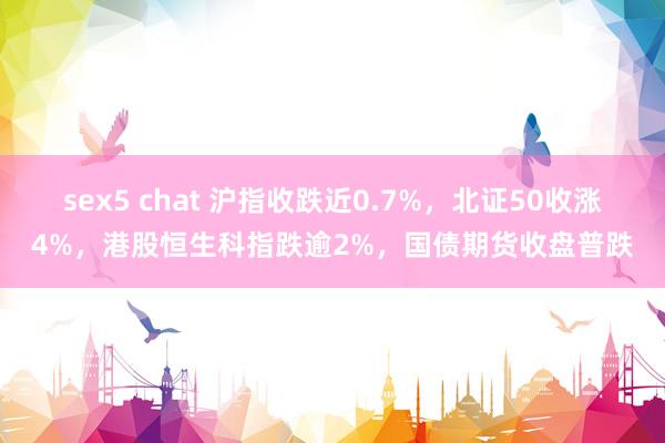 sex5 chat 沪指收跌近0.7%，北证50收涨4%，港股恒生科指跌逾2%，国债期货收盘普跌