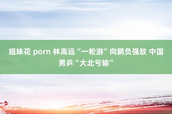 姐妹花 porn 林高远“一轮游”向鹏负强敌 中国男乒“大北亏输”