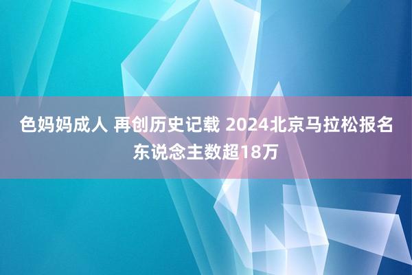 色妈妈成人 再创历史记载 2024北京马拉松报名东说念主数超18万