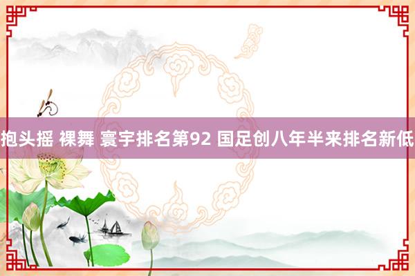 抱头摇 裸舞 寰宇排名第92 国足创八年半来排名新低