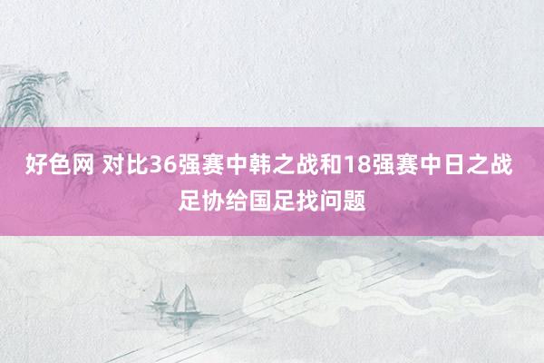 好色网 对比36强赛中韩之战和18强赛中日之战 足协给国足找问题