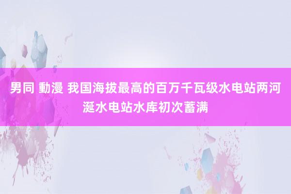 男同 動漫 我国海拔最高的百万千瓦级水电站两河涎水电站水库初次蓄满