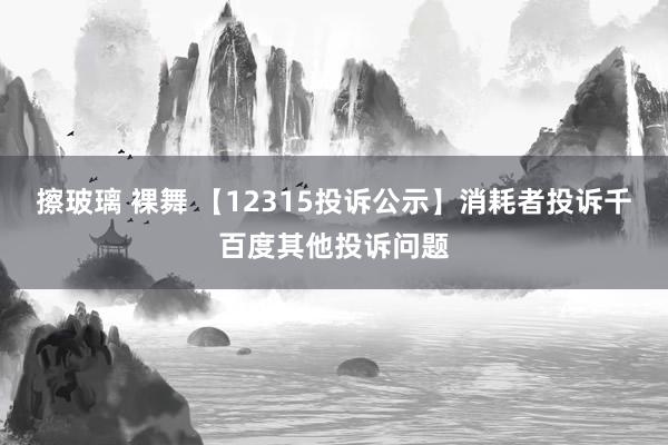 擦玻璃 裸舞 【12315投诉公示】消耗者投诉千百度其他投诉问题