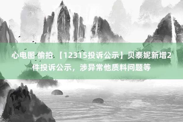 心电图 偷拍 【12315投诉公示】贝泰妮新增2件投诉公示，涉异常他质料问题等