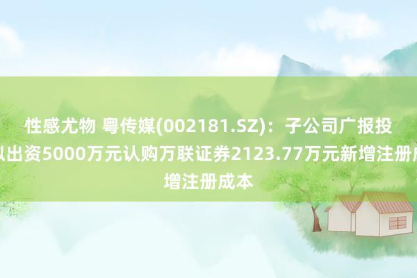 性感尤物 粤传媒(002181.SZ)：子公司广报投资拟出资5000万元认购万联证券2123.77万元新增注册成本