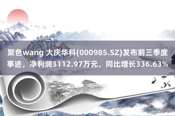 聚色wang 大庆华科(000985.SZ)发布前三季度事迹，净利润3112.97万元，同比增长336.63%