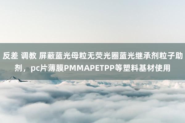 反差 调教 屏蔽蓝光母粒无荧光圈蓝光继承剂粒子助剂，pc片薄膜PMMAPETPP等塑料基材使用