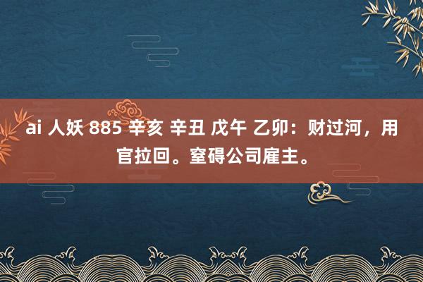 ai 人妖 885 辛亥 辛丑 戊午 乙卯：财过河，用官拉回。窒碍公司雇主。