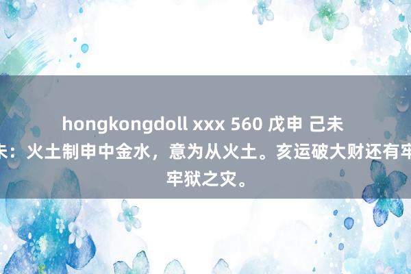 hongkongdoll xxx 560 戊申 己未 癸巳 己未：火土制申中金水，意为从火土。亥运破大财还有牢狱之灾。