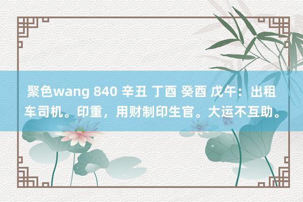 聚色wang 840 辛丑 丁酉 癸酉 戊午：出租车司机。印重，用财制印生官。大运不互助。