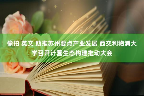 偷拍 英文 助推苏州要点产业发展 西交利物浦大学召开计营生态构建推动大会