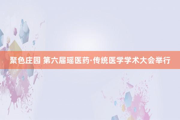 聚色庄园 第六届瑶医药·传统医学学术大会举行