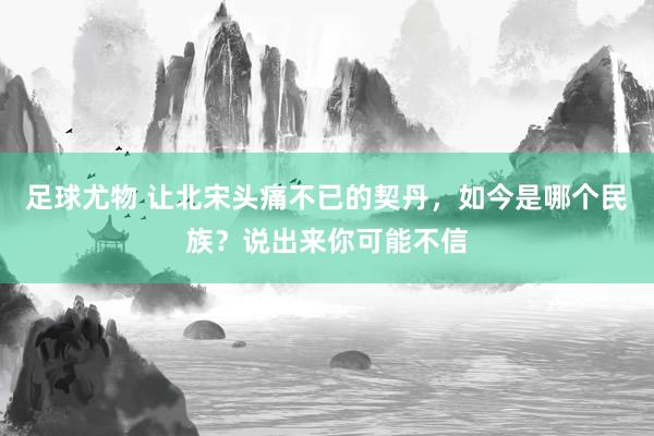 足球尤物 让北宋头痛不已的契丹，如今是哪个民族？说出来你可能不信