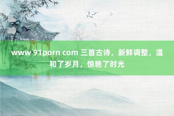 www 91porn com 三首古诗，新鲜调整，温和了岁月，惊艳了时光