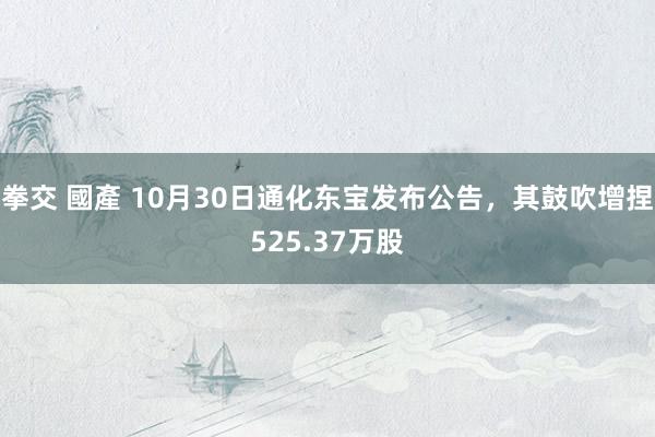 拳交 國產 10月30日通化东宝发布公告，其鼓吹增捏525.37万股