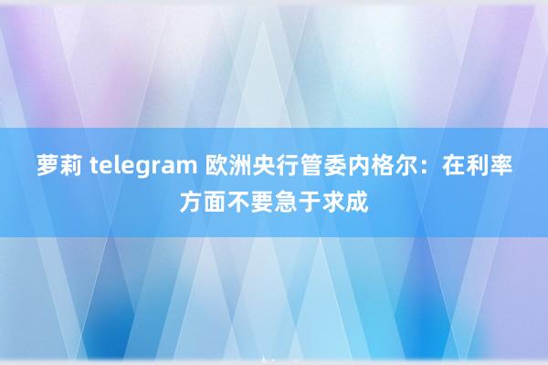 萝莉 telegram 欧洲央行管委内格尔：在利率方面不要急于求成