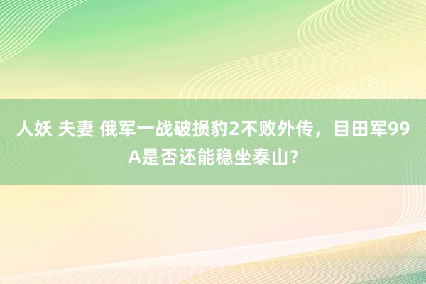 人妖 夫妻 俄军一战破损豹2不败外传，目田军99A是否还能稳坐泰山？