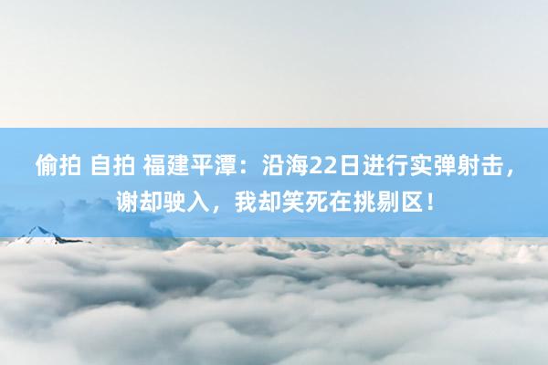 偷拍 自拍 福建平潭：沿海22日进行实弹射击，谢却驶入，我却笑死在挑剔区！