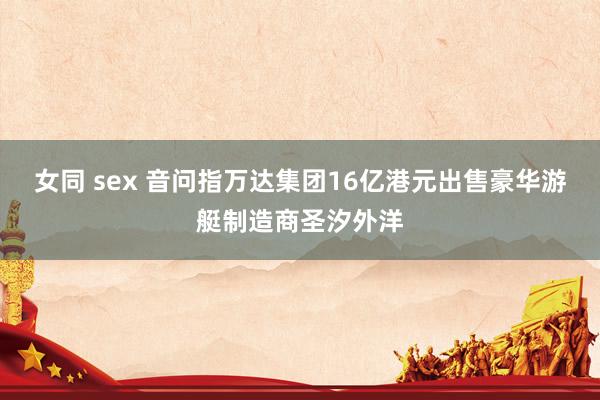 女同 sex 音问指万达集团16亿港元出售豪华游艇制造商圣汐外洋