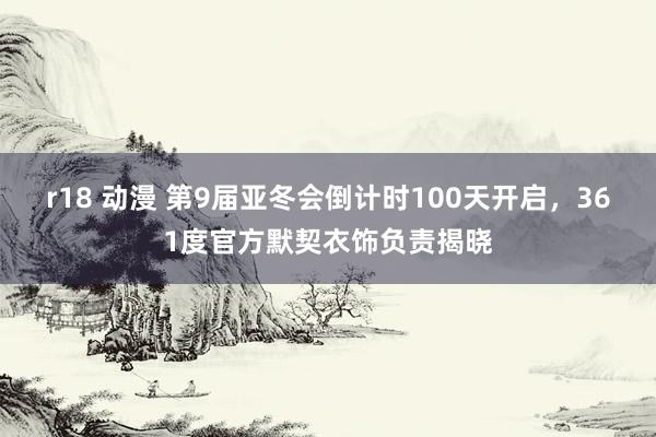 r18 动漫 第9届亚冬会倒计时100天开启，361度官方默契衣饰负责揭晓