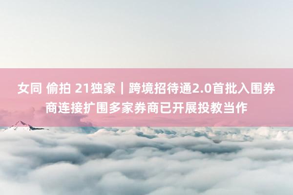 女同 偷拍 21独家｜跨境招待通2.0首批入围券商连接扩围　多家券商已开展投教当作