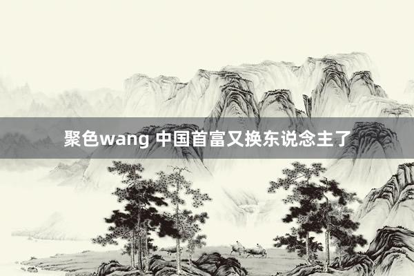 聚色wang 中国首富又换东说念主了