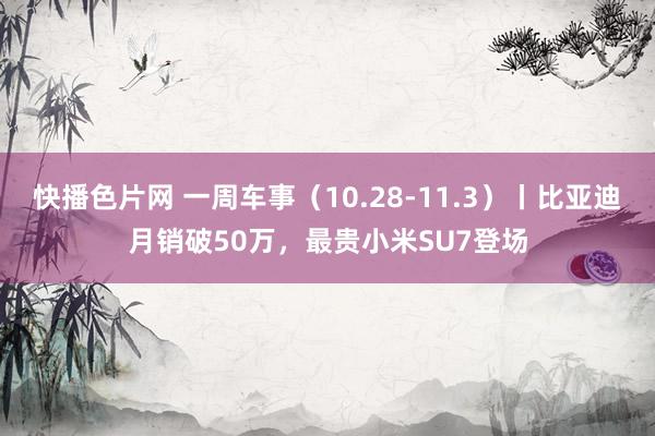 快播色片网 一周车事（10.28-11.3）丨比亚迪月销破50万，最贵小米SU7登场