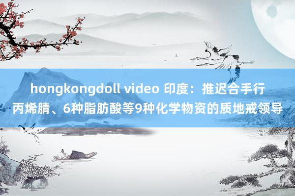 hongkongdoll video 印度：推迟合手行丙烯腈、6种脂肪酸等9种化学物资的质地戒领导