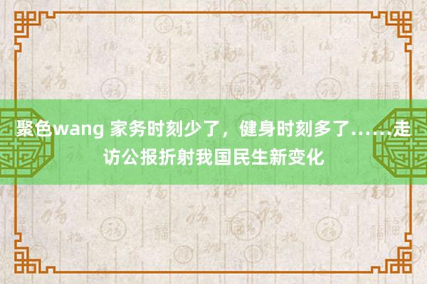 聚色wang 家务时刻少了，健身时刻多了……走访公报折射我国民生新变化