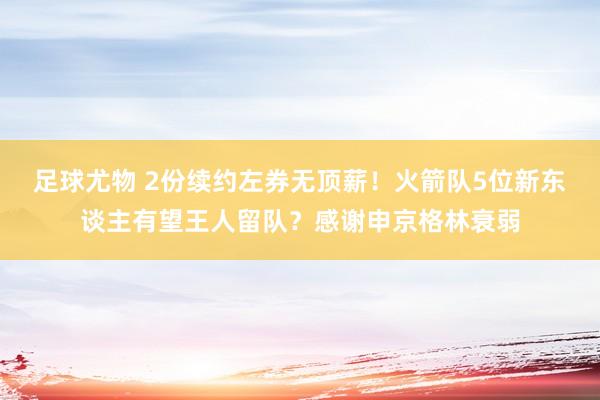 足球尤物 2份续约左券无顶薪！火箭队5位新东谈主有望王人留队？感谢申京格林衰弱