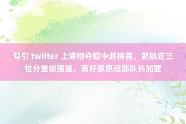 勾引 twitter 上港刚夺回中超榜首，就锁定三位分量级强援，南好意思冠部队长加盟