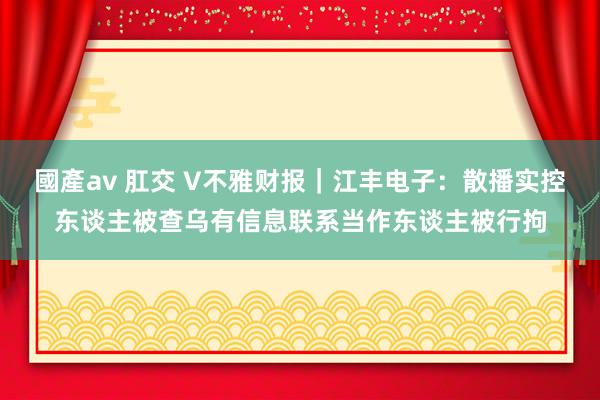 國產av 肛交 V不雅财报｜江丰电子：散播实控东谈主被查乌有信息联系当作东谈主被行拘