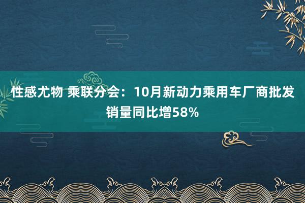 性感尤物 乘联分会：10月新动力乘用车厂商批发销量同比增58%