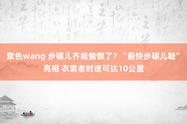 聚色wang 步碾儿齐能偷懒了？“最快步碾儿鞋”亮相 衣裳者时速可达10公里