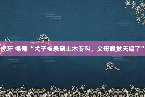 虎牙 裸舞 “犬子被录到土木专科，父母嗅觉天塌了”