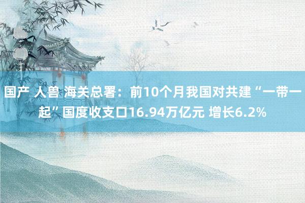 国产 人兽 海关总署：前10个月我国对共建“一带一起”国度收支口16.94万亿元 增长6.2%