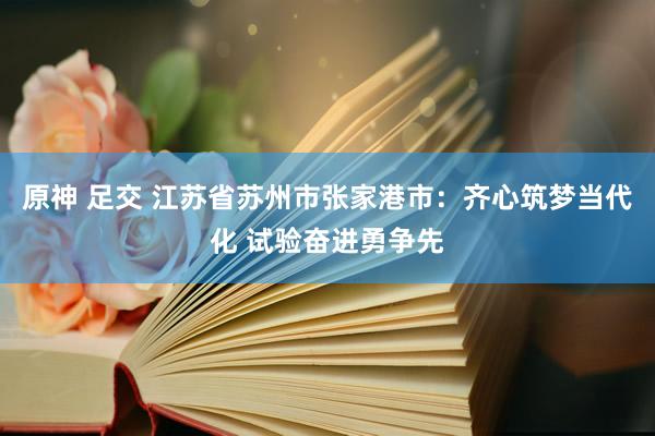 原神 足交 江苏省苏州市张家港市：齐心筑梦当代化 试验奋进勇争先