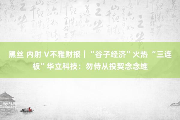 黑丝 内射 V不雅财报｜“谷子经济”火热 “三连板”华立科技：勿侍从投契念念维