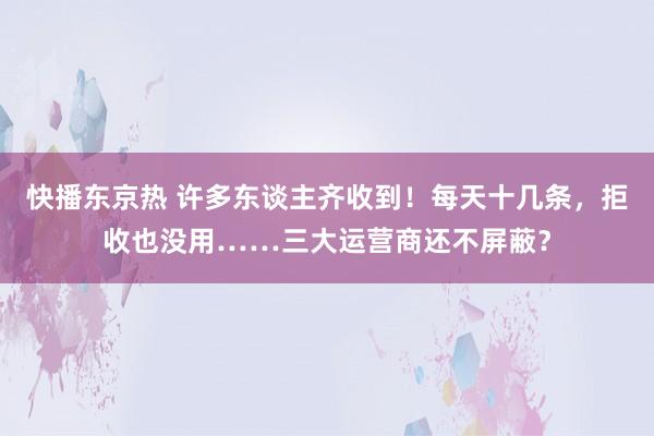 快播东京热 许多东谈主齐收到！每天十几条，拒收也没用……三大运营商还不屏蔽？