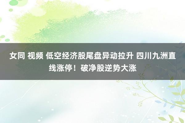 女同 视频 低空经济股尾盘异动拉升 四川九洲直线涨停！破净股逆势大涨