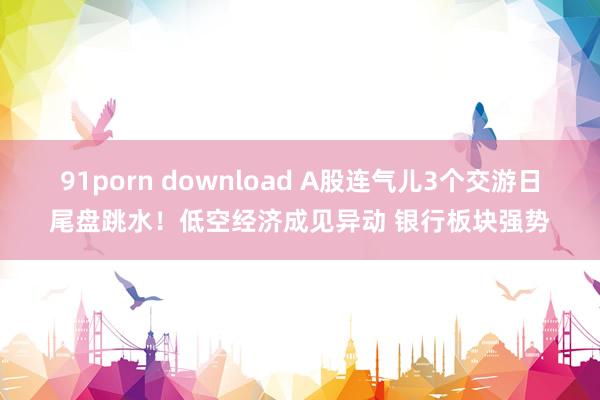 91porn download A股连气儿3个交游日尾盘跳水！低空经济成见异动 银行板块强势