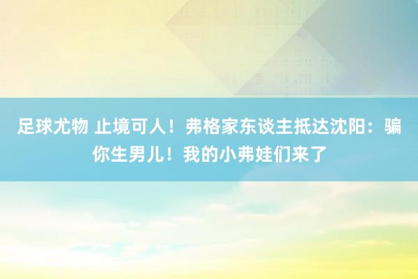 足球尤物 止境可人！弗格家东谈主抵达沈阳：骗你生男儿！我的小弗娃们来了