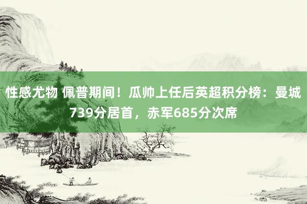 性感尤物 佩普期间！瓜帅上任后英超积分榜：曼城739分居首，赤军685分次席