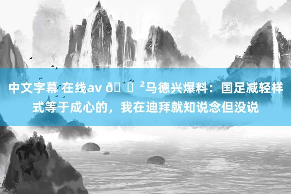 中文字幕 在线av 😲马德兴爆料：国足减轻样式等于成心的，我在迪拜就知说念但没说