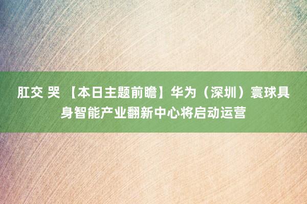 肛交 哭 【本日主题前瞻】华为（深圳）寰球具身智能产业翻新中心将启动运营