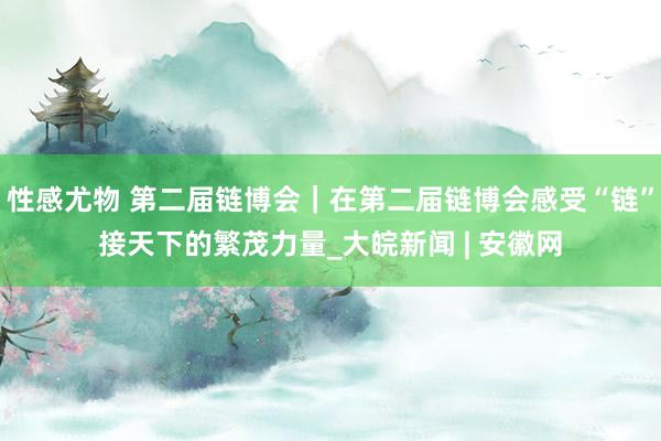 性感尤物 第二届链博会｜在第二届链博会感受“链”接天下的繁茂力量_大皖新闻 | 安徽网