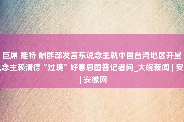 巨屌 推特 酬酢部发言东说念主就中国台湾地区开垦东说念主赖清德“过境”好意思国答记者问_大皖新闻 | 安徽网