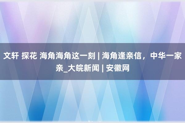 文轩 探花 海角海角这一刻 | 海角逢亲信，中华一家亲_大皖新闻 | 安徽网