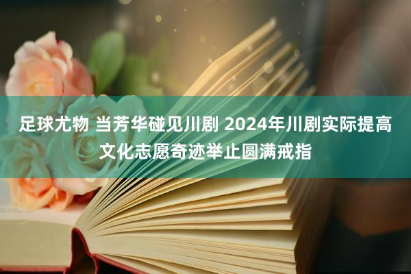 足球尤物 当芳华碰见川剧 2024年川剧实际提高文化志愿奇迹举止圆满戒指