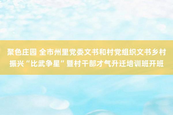 聚色庄园 全市州里党委文书和村党组织文书乡村振兴“比武争星”暨村干部才气升迁培训班开班